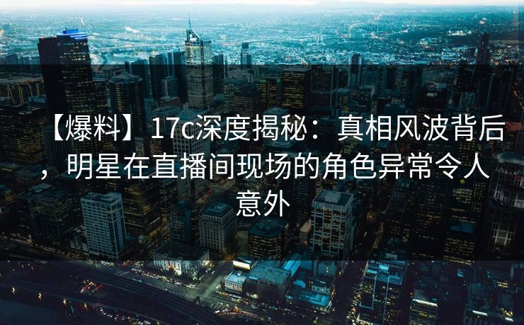 【爆料】17c深度揭秘：真相风波背后，明星在直播间现场的角色异常令人意外