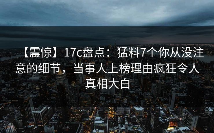 【震惊】17c盘点：猛料7个你从没注意的细节，当事人上榜理由疯狂令人真相大白