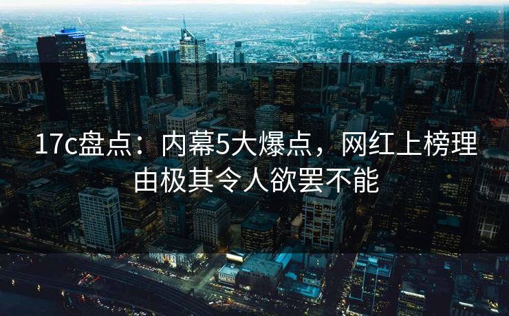 17c盘点:内幕5大爆点,网红上榜理由极其令人欲罢不能 17c盘点:内幕5大爆点,网红上榜理由极其令人欲罢不能