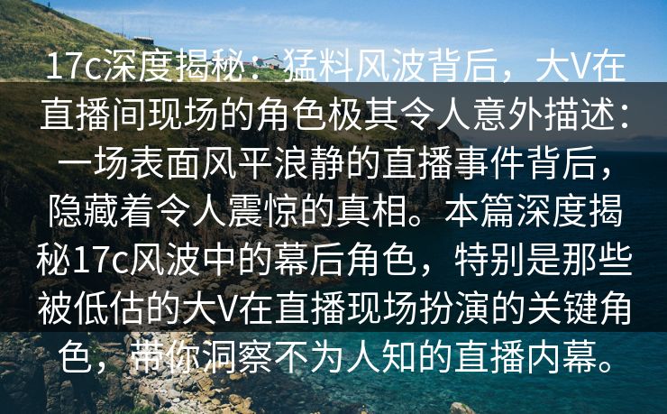 17c深度揭秘:猛料风波背后,大V在直播间现场的角色极其令人意外描述:一场表面风平浪静的直播事件背后,隐藏着令人震惊的真相。本篇深度揭秘17c风波中的幕后角色,特别是那些被低估的大V在直播现场扮演的关键角色,带你洞察不为人知的直播内幕。 17c深度揭秘:猛料风波背后,大V在直播间现场的角色极其令人意外描述:一场表面风平浪静的直播事件背后,隐藏着令人震惊的真相。本篇深度揭秘17c风波中的幕后角色,特别是那些被低估的大V在直播现场扮演的关键角色,带你洞察不为人知的直播内幕。