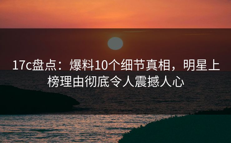 17c盘点：爆料10个细节真相，明星上榜理由彻底令人震撼人心