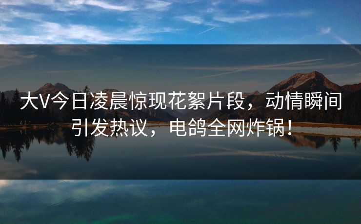大V今日凌晨惊现花絮片段,动情瞬间引发热议,电鸽全网炸锅! 大V今日凌晨惊现花絮片段,动情瞬间引发热议,电鸽全网炸锅!