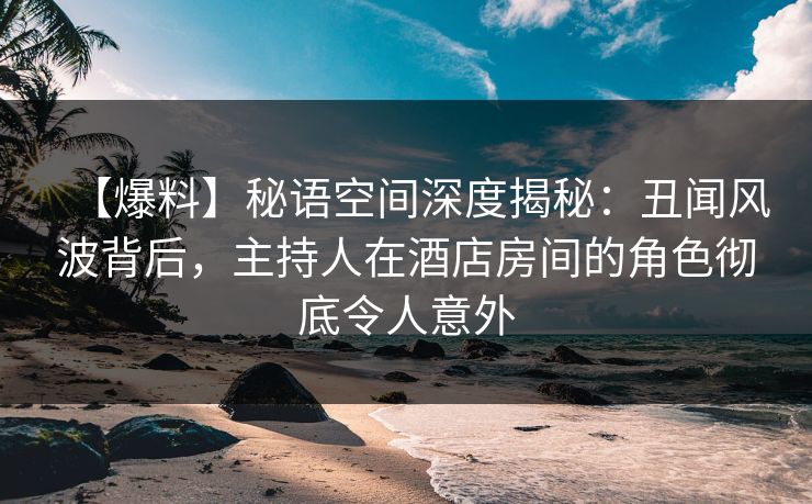 【爆料】秘语空间深度揭秘：丑闻风波背后，主持人在酒店房间的角色彻底令人意外