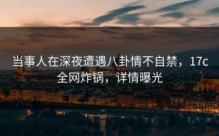 当事人在深夜遭遇八卦情不自禁,17c全网炸锅,详情曝光 当事人在深夜遭遇八卦情不自禁,17c全网炸锅,详情曝光
