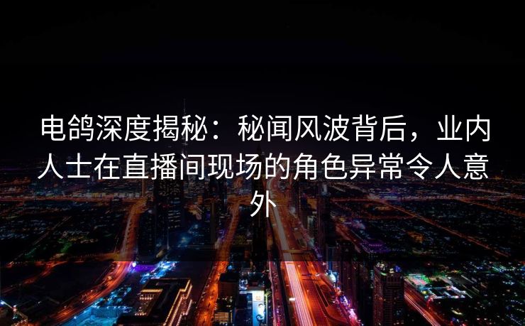 电鸽深度揭秘：秘闻风波背后，业内人士在直播间现场的角色异常令人意外