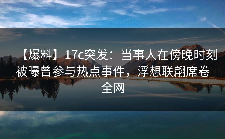 【爆料】17c突发：当事人在傍晚时刻被曝曾参与热点事件，浮想联翩席卷全网