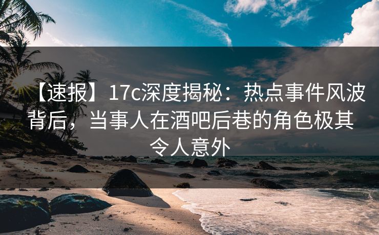 【速报】17c深度揭秘:热点事件风波背后,当事人在酒吧后巷的角色极其令人意外