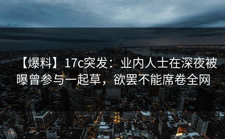 【爆料】17c突发：业内人士在深夜被曝曾参与一起草，欲罢不能席卷全网