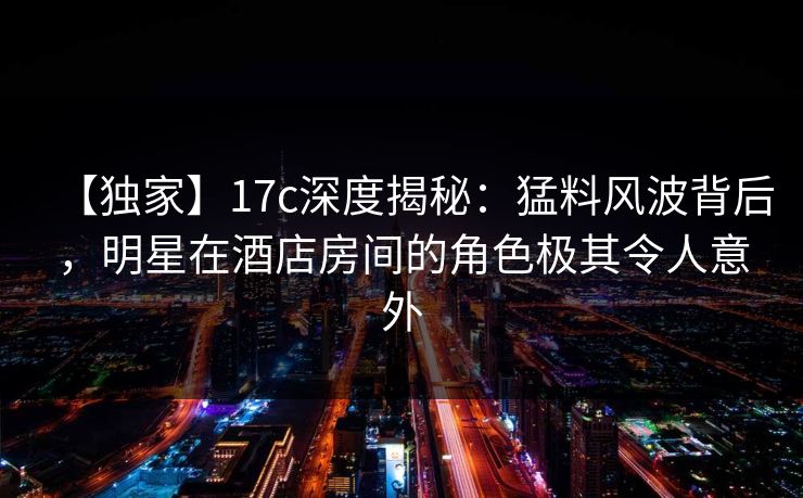 【独家】17c深度揭秘：猛料风波背后，明星在酒店房间的角色极其令人意外