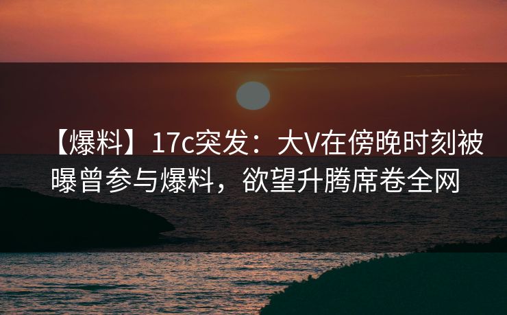 【爆料】17c突发:大V在傍晚时刻被曝曾参与爆料,欲望升腾席卷全网 【爆料】17c突发:大V在傍晚时刻被曝曾参与爆料,欲望升腾席卷全网