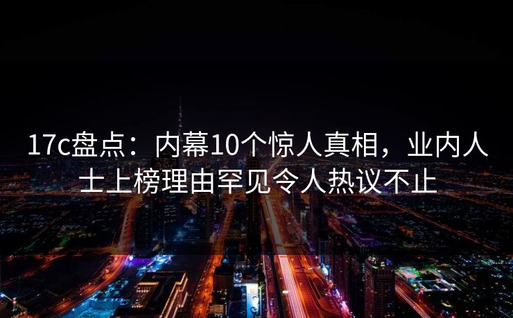 17c盘点：内幕10个惊人真相，业内人士上榜理由罕见令人热议不止