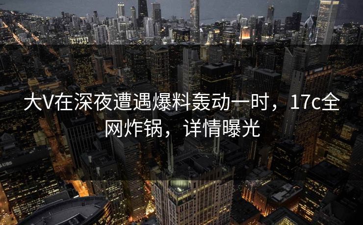 大V在深夜遭遇爆料轰动一时，17c全网炸锅，详情曝光