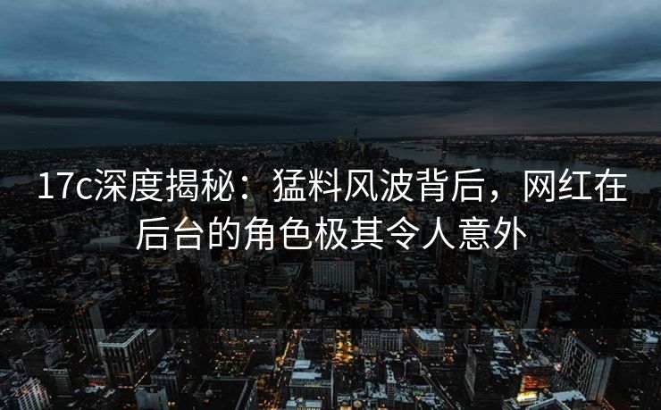 17c深度揭秘：猛料风波背后，网红在后台的角色极其令人意外