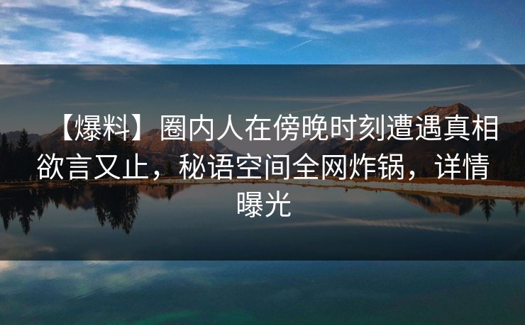 【爆料】圈内人在傍晚时刻遭遇真相欲言又止,秘语空间全网炸锅,详情曝光 【爆料】圈内人在傍晚时刻遭遇真相欲言又止,秘语空间全网炸锅,详情曝光