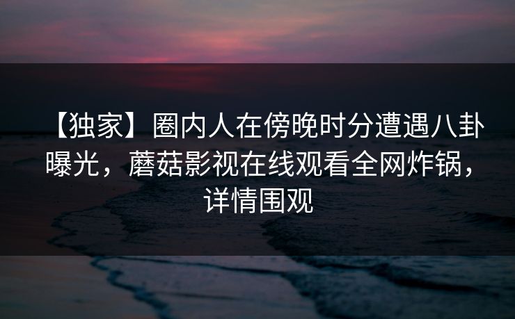 【独家】圈内人在傍晚时分遭遇八卦 曝光,蘑菇影视在线观看全网炸锅,详情围观 【独家】圈内人在傍晚时分遭遇八卦 曝光,蘑菇影视在线观看全网炸锅,详情围观