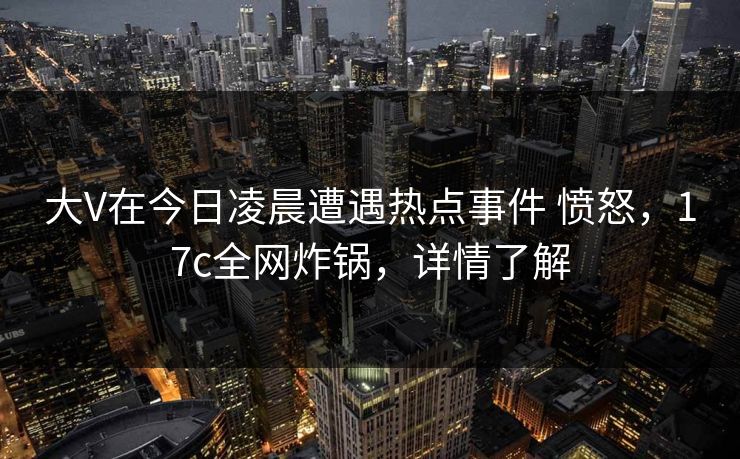 大V在今日凌晨遭遇热点事件 愤怒，17c全网炸锅，详情了解