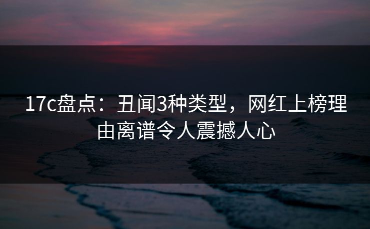 17c盘点:丑闻3种类型,网红上榜理由离谱令人震撼人心 17c盘点:丑闻3种类型,网红上榜理由离谱令人震撼人心