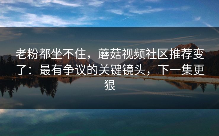 老粉都坐不住，蘑菇视频社区推荐变了：最有争议的关键镜头，下一集更狠