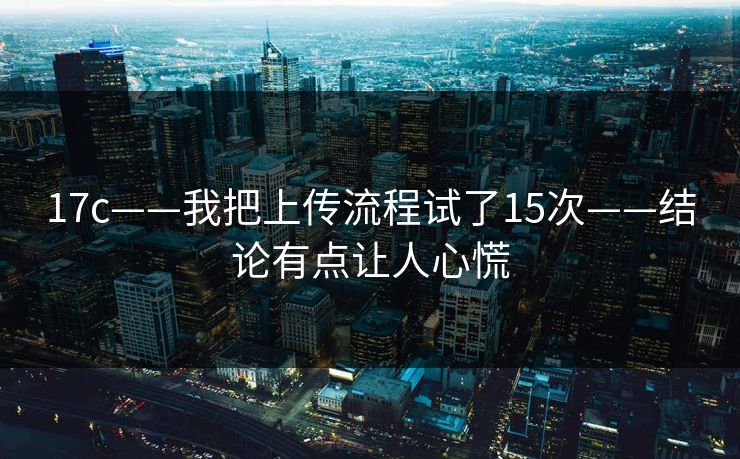 17c——我把上传流程试了15次——结论有点让人心慌