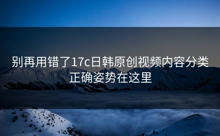 别再用错了17c日韩原创视频内容分类正确姿势在这里