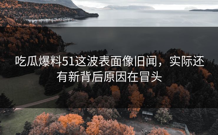 吃瓜爆料51这波表面像旧闻，实际还有新背后原因在冒头